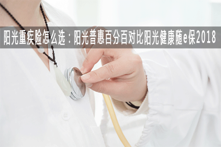阳光重疾险怎么选：阳光普惠百分百对比阳光健康随e保2018
